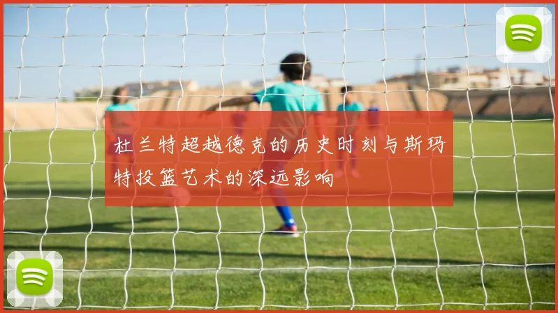 杜兰特超越德克的历史时刻与斯玛特投篮艺术的深远影响