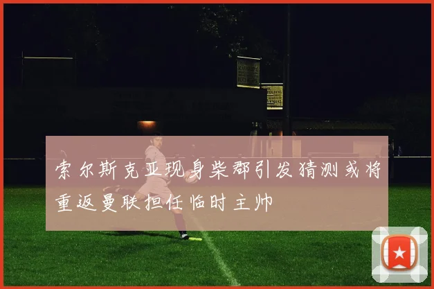 索尔斯克亚现身柴郡引发猜测或将重返曼联担任临时主帅