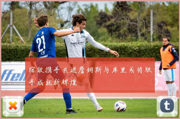 宿敌携手共进詹姆斯与库里或将联手成就新辉煌
