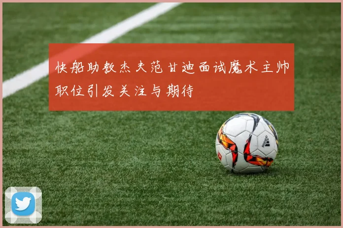 快船助教杰夫范甘迪面试魔术主帅职位引发关注与期待
