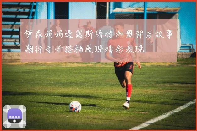 伊森妈妈透露斯玛特加盟背后故事期待母子搭档展现精彩表现
