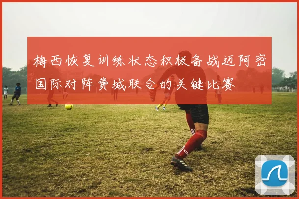 梅西恢复训练状态积极备战迈阿密国际对阵费城联合的关键比赛