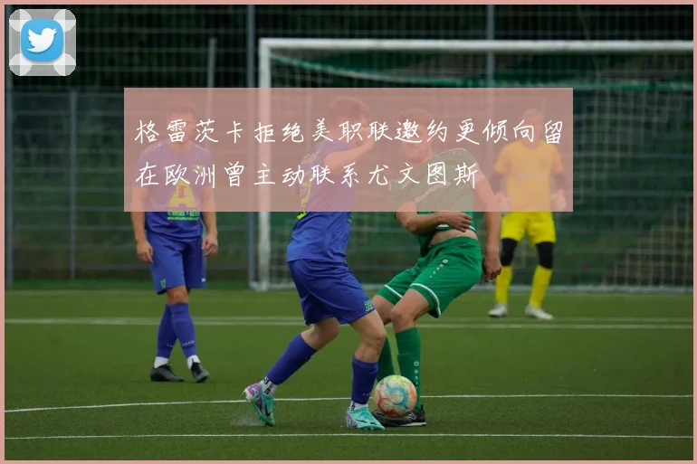 格雷茨卡拒绝美职联邀约更倾向留在欧洲曾主动联系尤文图斯