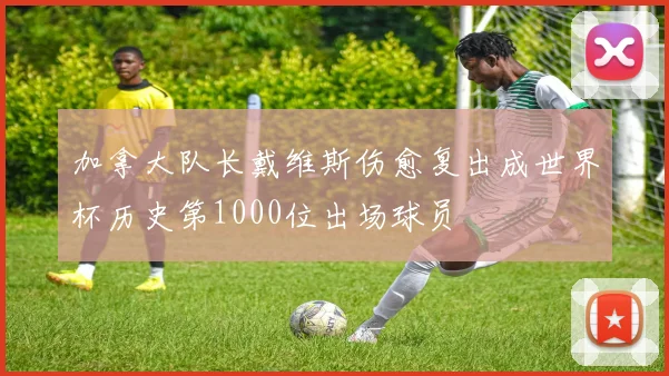 加拿大队长戴维斯伤愈复出成世界杯历史第1000位出场球员