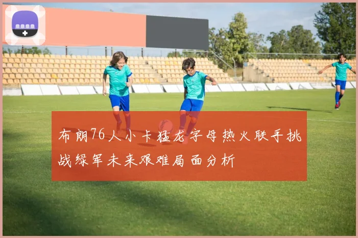 布朗76人小卡猛龙字母热火联手挑战绿军未来艰难局面分析