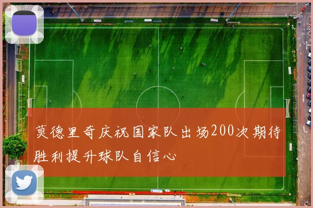 莫德里奇庆祝国家队出场200次期待胜利提升球队自信心