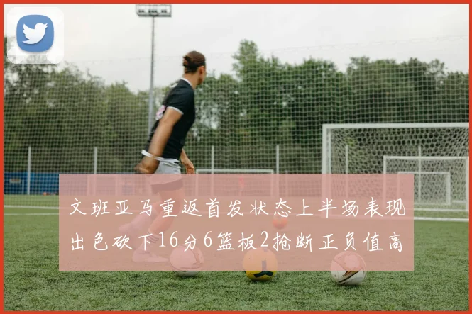 文班亚马重返首发状态上半场表现出色砍下16分6篮板2抢断正负值高达21