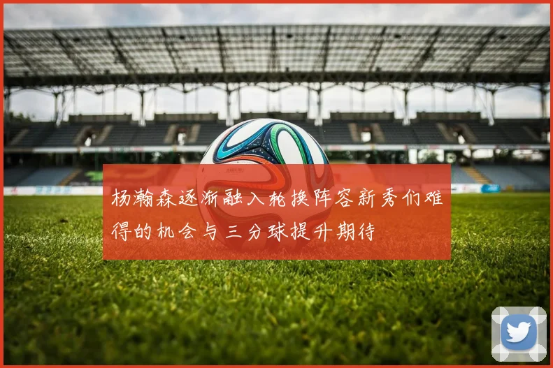 杨瀚森逐渐融入轮换阵容新秀们难得的机会与三分球提升期待