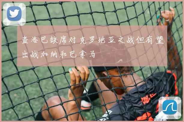 查洛巴缺席对克罗地亚之战但有望出战加纳和巴拿马
