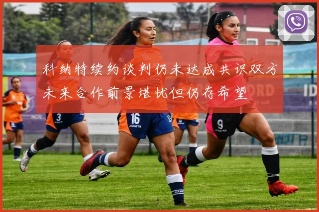 科纳特续约谈判仍未达成共识双方未来合作前景堪忧但仍存希望