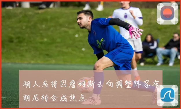 湖人或将因詹姆斯去向调整阵容布朗尼转会成焦点