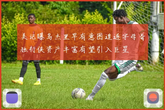 美记曝乌杰里早有意图追逐字母哥独行侠资产丰富有望引入巨星