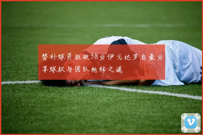 替补球员狂砍58分伊戈达罗自豪分享球权与团队轮转之道