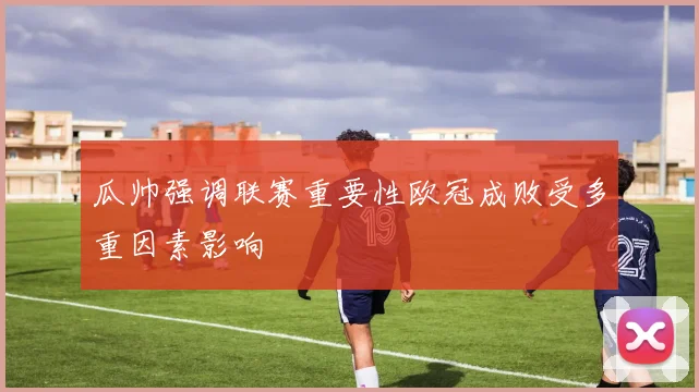 瓜帅强调联赛重要性欧冠成败受多重因素影响