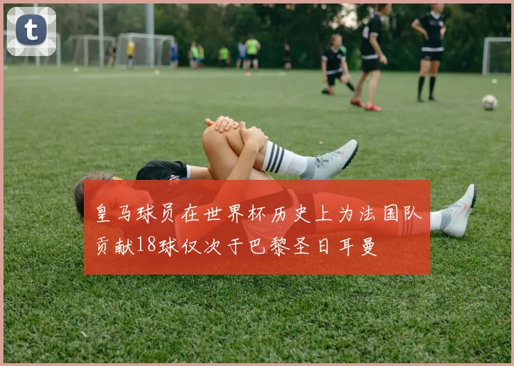 皇马球员在世界杯历史上为法国队贡献18球仅次于巴黎圣日耳曼