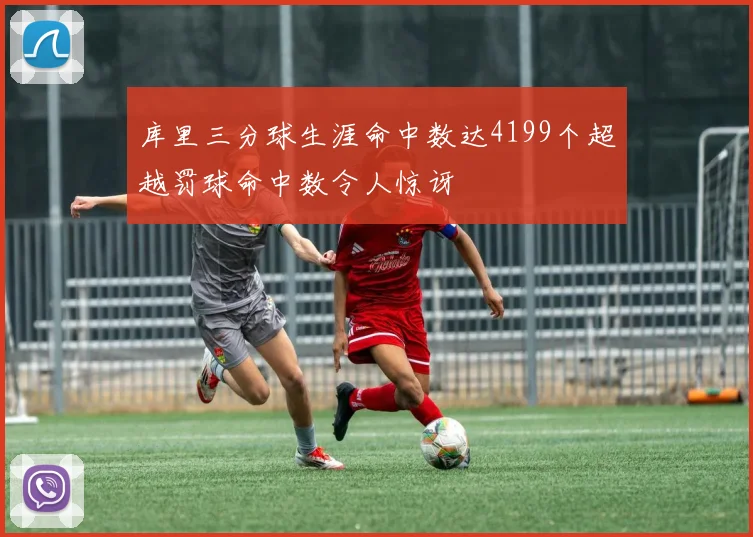 库里三分球生涯命中数达4199个超越罚球命中数令人惊讶