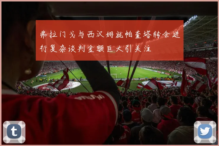 弗拉门戈与西汉姆就帕奎塔转会进行复杂谈判金额巨大引关注