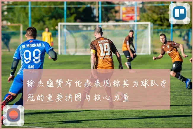徐杰盛赞布伦森表现称其为球队夺冠的重要拼图与核心力量