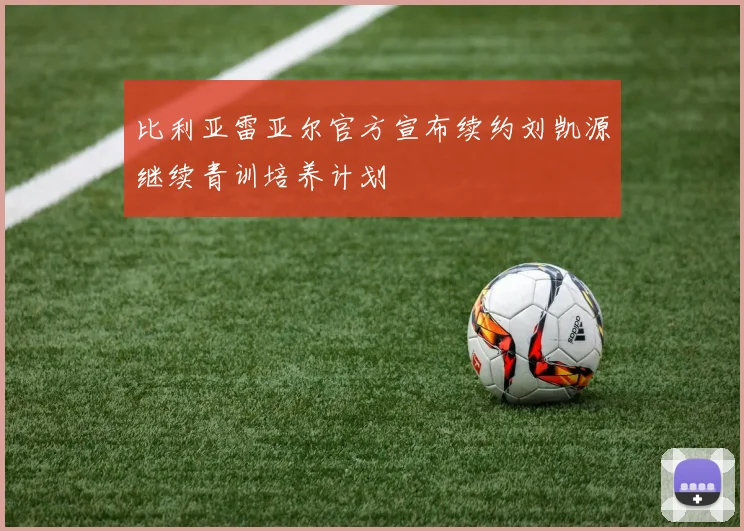 比利亚雷亚尔官方宣布续约刘凯源继续青训培养计划