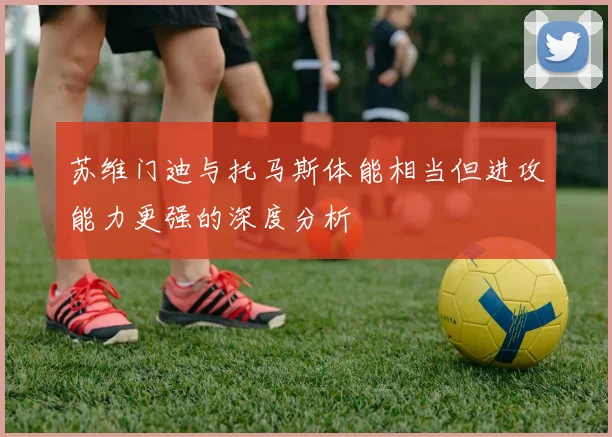 苏维门迪与托马斯体能相当但进攻能力更强的深度分析